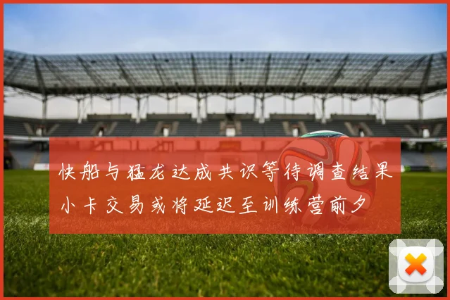 快船与猛龙达成共识等待调查结果小卡交易或将延迟至训练营前夕