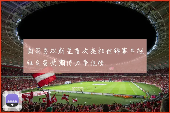 国羽男双新星首次亮相世锦赛年轻组合备受期待力争佳绩