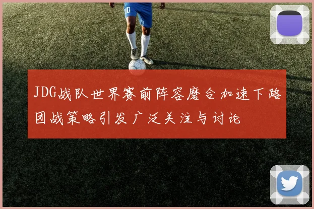 JDG战队世界赛前阵容磨合加速下路团战策略引发广泛关注与讨论