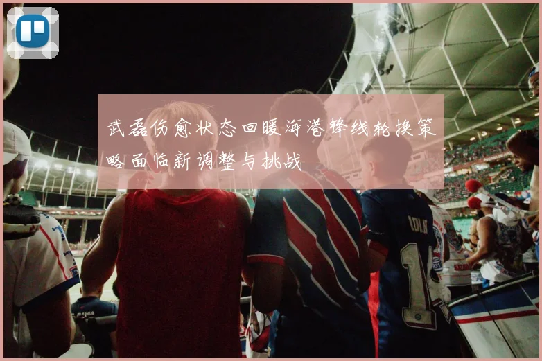 武磊伤愈状态回暖海港锋线轮换策略面临新调整与挑战